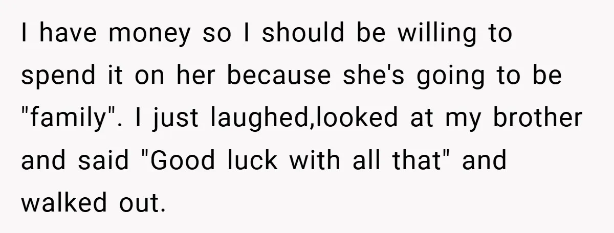 I have money so I should be willing to spend it on her because she's going to be "family". I just laughed,looked at my brother and said "Good luck with...