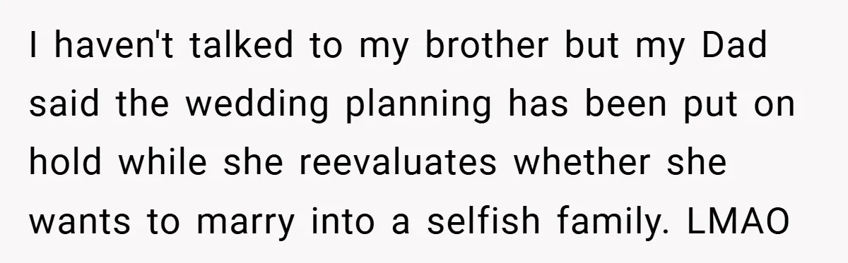 I haven't talked to my brother but my Dad said the wedding planning has been put on hold while she reevaluates whether she wants to marry into a selfish family....