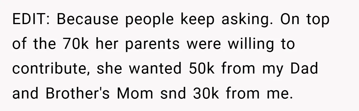 EDIT: Because people keep asking. On top of the 70k her parents were willing to contribute, she wanted 50k from my Dad and Brother's Mom snd 30k from me.