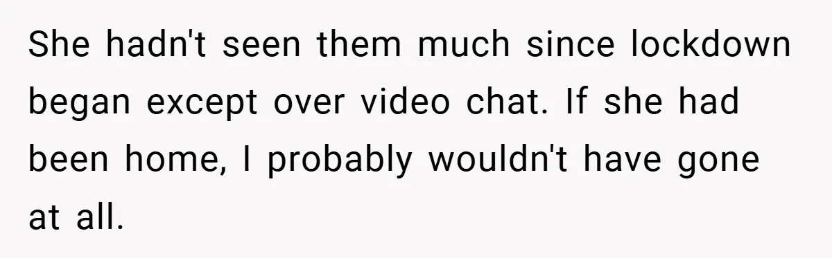 She hadn't seen them much since lockdown began except over video chat. If she had been home, I probably wouldn't have gone at all.