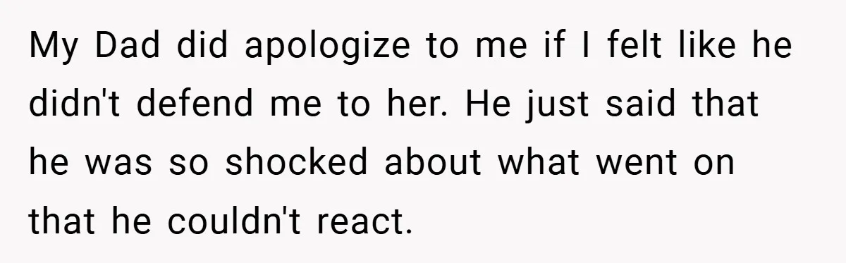 My Dad did apologize to me if I felt like he didn't defend me to her. He just said that he was so shocked about what went on that he...