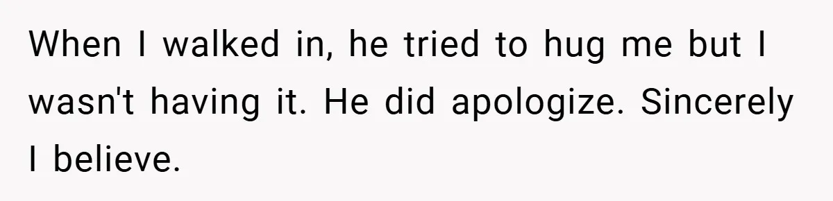 When I walked in, he tried to hug me but I wasn't having it. He did apologize. Sincerely I believe.