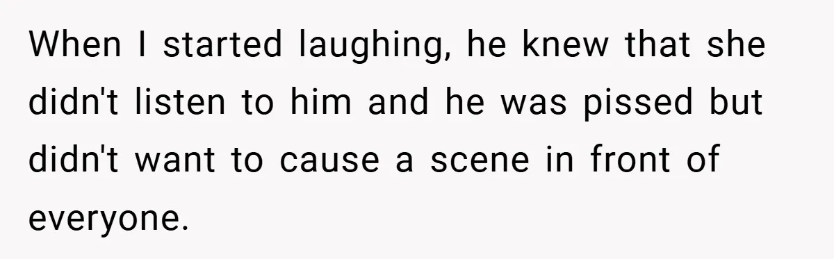 When I started laughing, he knew that she didn't listen to him and he was pissed but didn't want to cause a scene in front of everyone.