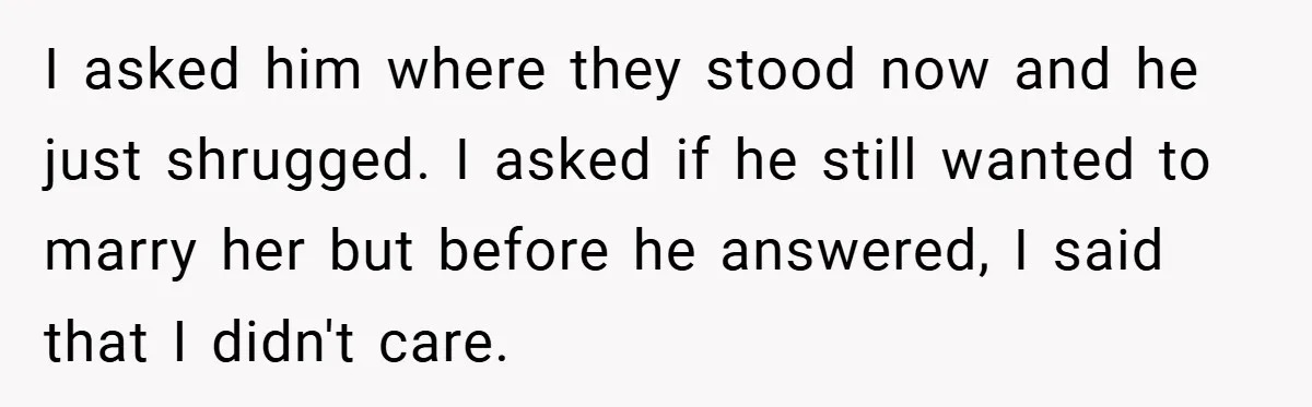 I asked him where they stood now and he just shrugged. I asked if he still wanted to marry her but before he answered, I said that I didn't care.