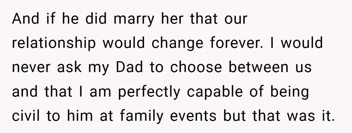 And if he did marry her that our relationship would change forever. I would never ask my Dad to choose between us and that I am perfectly capable of being...
