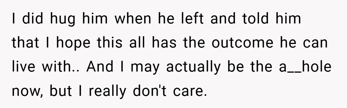 I did hug him when he left and told him that I hope this all has the outcome he can live with.. And I may actually be the a__hole now,...