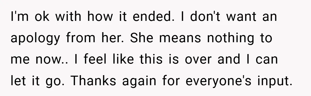 I'm ok with how it ended. I don't want an apology from her. She means nothing to me now.. I feel like this is over and I can let it...