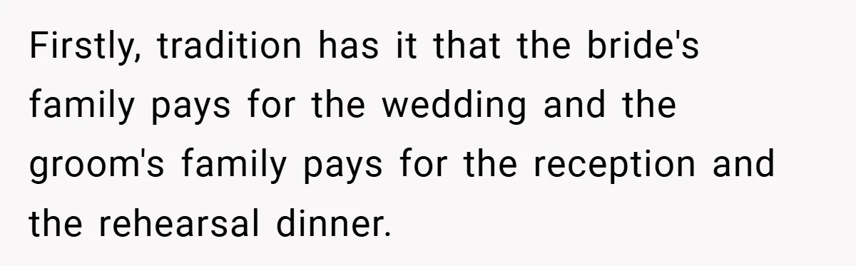 Firstly, tradition has it that the bride's family pays for the wedding and the groom's family pays for the reception and the rehearsal dinner.