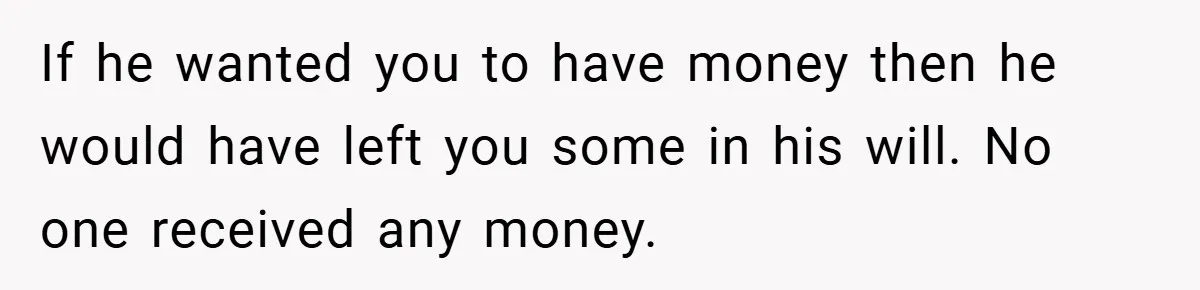 If he wanted you to have money then he would have left you some in his will. No one received any money.