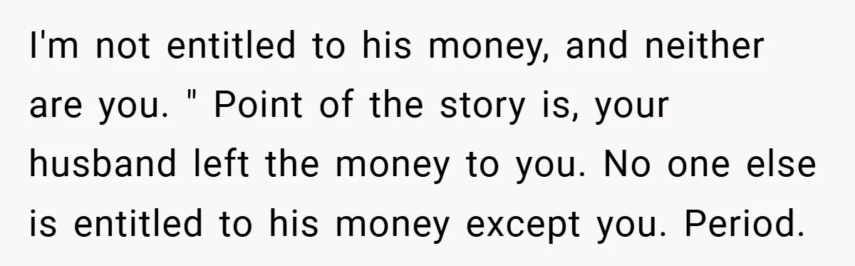I'm not entitled to his money, and neither are you. " Point of the story is, your husband left the money to you. No one else is entitled to his...
