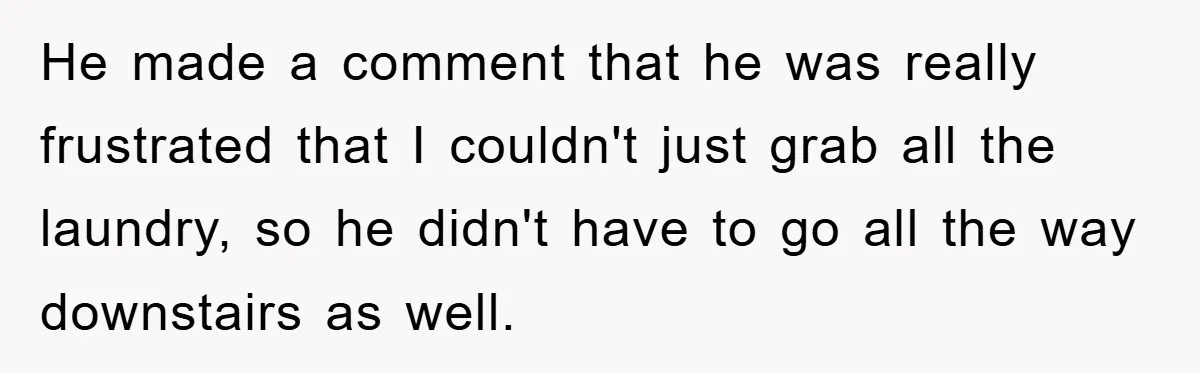 He made a comment that he was really frustrated that I couldn't just grab all the laundry, so he didn't have to go all the way downstairs as well.
