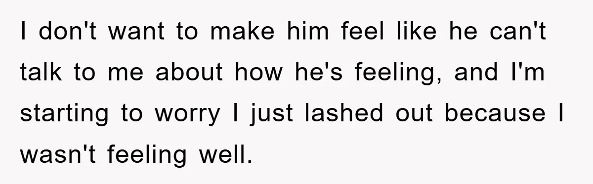 I don't want to make him feel like he can't talk to me about how he's feeling, and I'm starting to worry I just lashed out because I wasn't feeling...