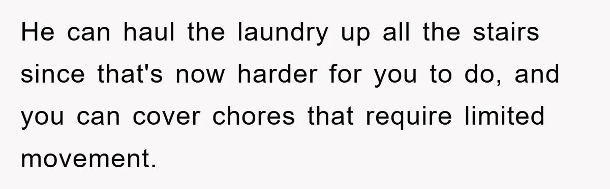 He can haul the laundry up all the stairs since that's now harder for you to do, and you can cover chores that require limited movement.