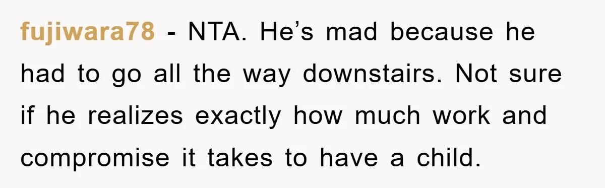 fujiwara78 − NTA. He’s mad because he had to go all the way downstairs. Not sure if he realizes exactly how much work and compromise it takes to have a...