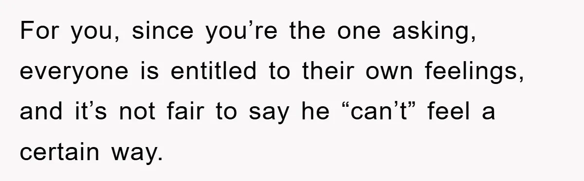 For you, since you’re the one asking, everyone is entitled to their own feelings, and it’s not fair to say he “can’t” feel a certain way.