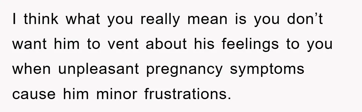I think what you really mean is you don’t want him to vent about his feelings to you when unpleasant pregnancy symptoms cause him minor frustrations.