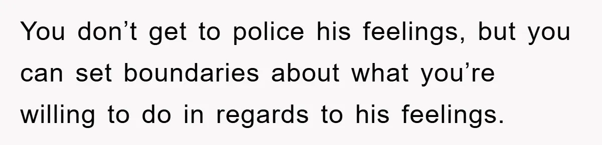 You don’t get to police his feelings, but you can set boundaries about what you’re willing to do in regards to his feelings.