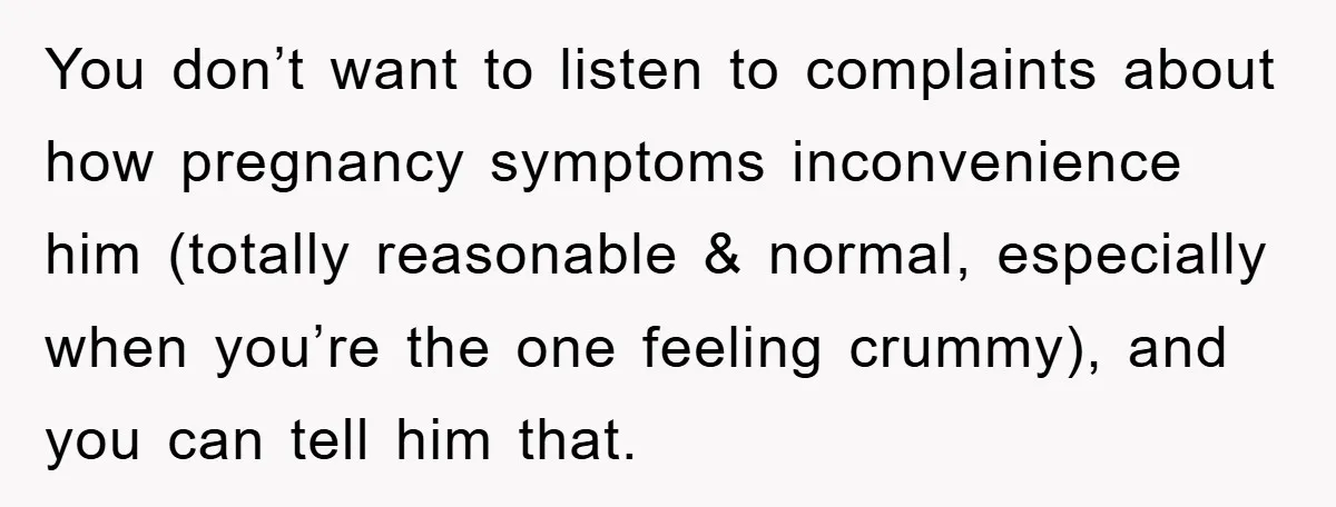 You don’t want to listen to complaints about how pregnancy symptoms inconvenience him (totally reasonable & normal, especially when you’re the one feeling crummy), and you can tell him that.