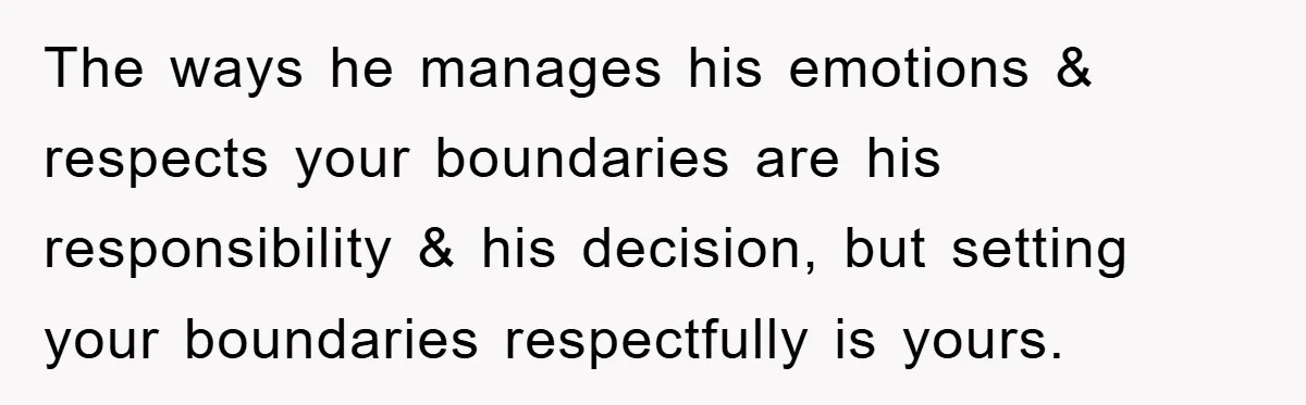 The ways he manages his emotions & respects your boundaries are his responsibility & his decision, but setting your boundaries respectfully is yours.