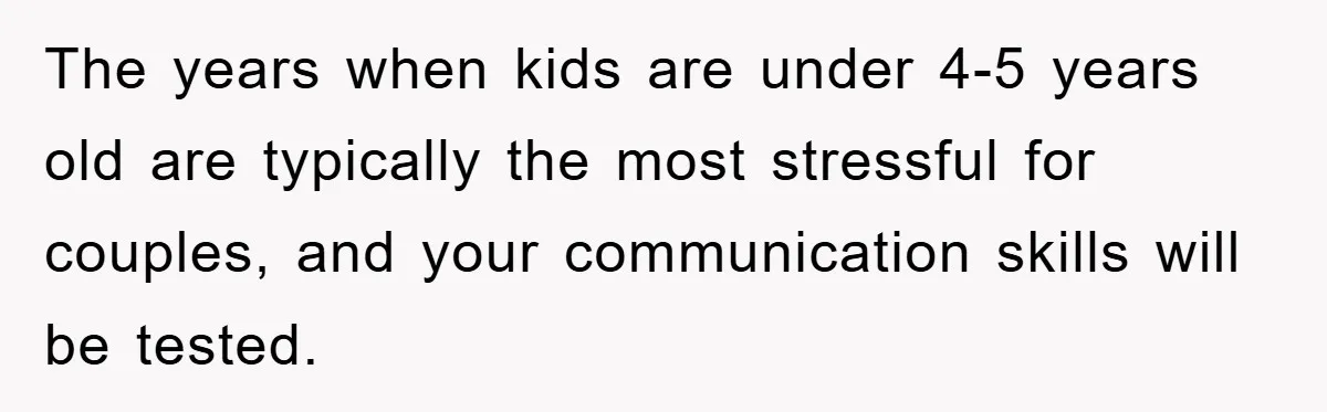 The years when kids are under 4-5 years old are typically the most stressful for couples, and your communication skills will be tested.