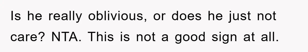 Is he really oblivious, or does he just not care? NTA. This is not a good sign at all.