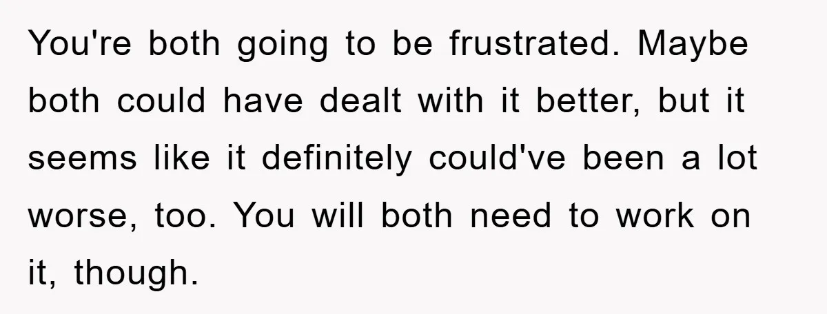 You're both going to be frustrated. Maybe both could have dealt with it better, but it seems like it definitely could've been a lot worse, too. You will both need...