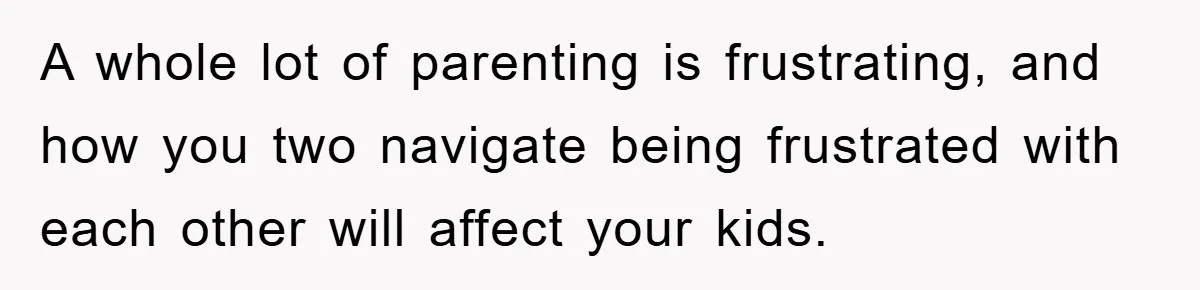 A whole lot of parenting is frustrating, and how you two navigate being frustrated with each other will affect your kids.