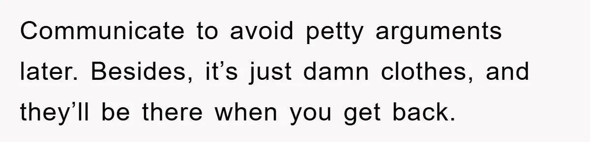 Communicate to avoid petty arguments later. Besides, it’s just damn clothes, and they’ll be there when you get back.