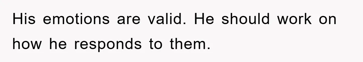 His emotions are valid. He should work on how he responds to them.