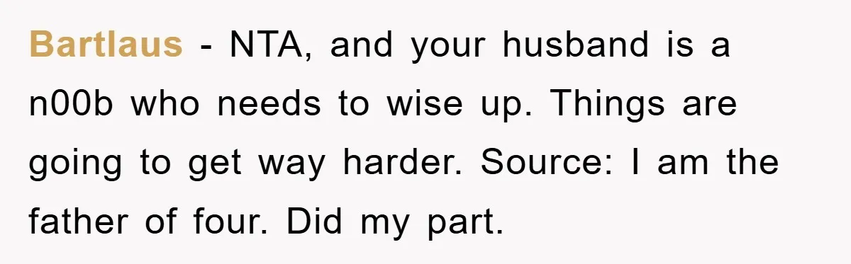 Bartlaus − NTA, and your husband is a n00b who needs to wise up. Things are going to get way harder. Source: I am the father of four. Did my...