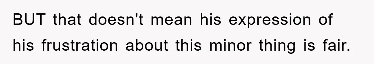 BUT that doesn't mean his expression of his frustration about this minor thing is fair.