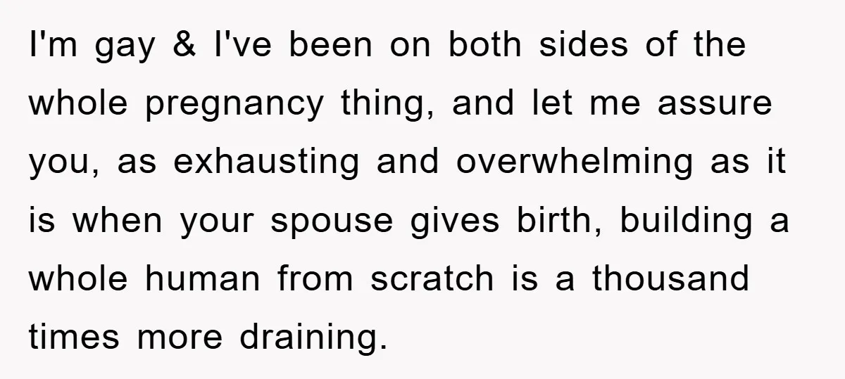 I'm gay & I've been on both sides of the whole pregnancy thing, and let me assure you, as exhausting and overwhelming as it is when your spouse gives birth,...