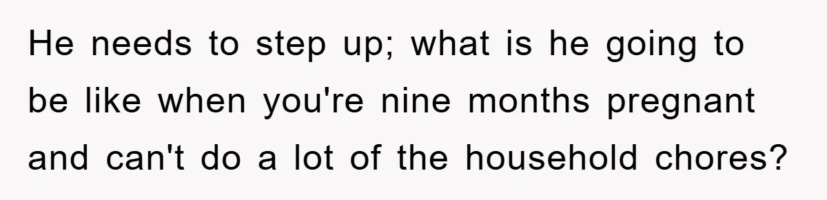 He needs to step up; what is he going to be like when you're nine months pregnant and can't do a lot of the household chores?