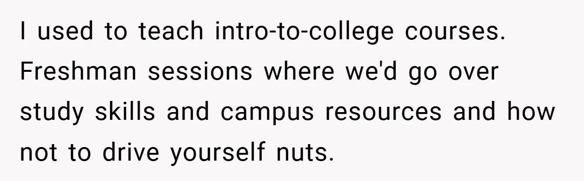 I used to teach intro-to-college courses. Freshman sessions where we'd go over study skills and campus resources and how not to drive yourself nuts.