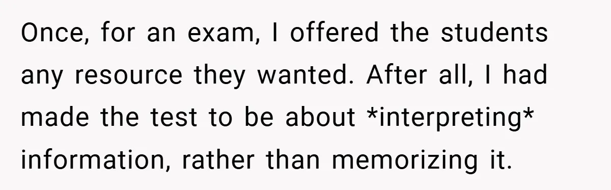 Once, for an exam, I offered the students any resource they wanted. After all, I had made the test to be about *interpreting* information, rather than memorizing it.