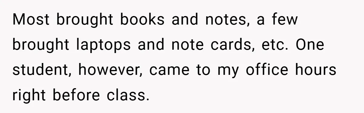 Most brought books and notes, a few brought laptops and note cards, etc. One student, however, came to my office hours right before class.