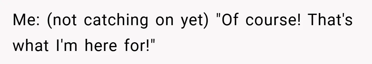 Me: (not catching on yet) "Of course! That's what I'm here for!"