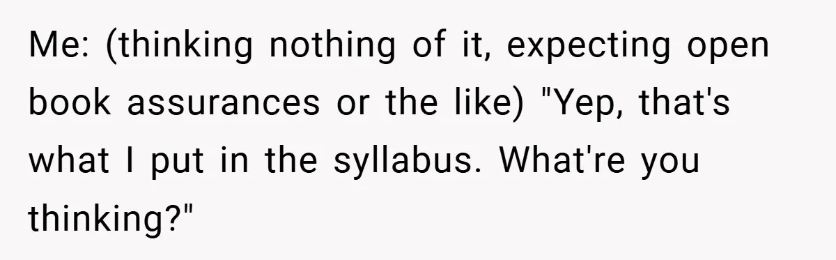 Me: (thinking nothing of it, expecting open book assurances or the like) "Yep, that's what I put in the syllabus. What're you thinking?"