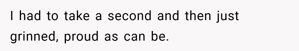I had to take a second and then just grinned, proud as can be.