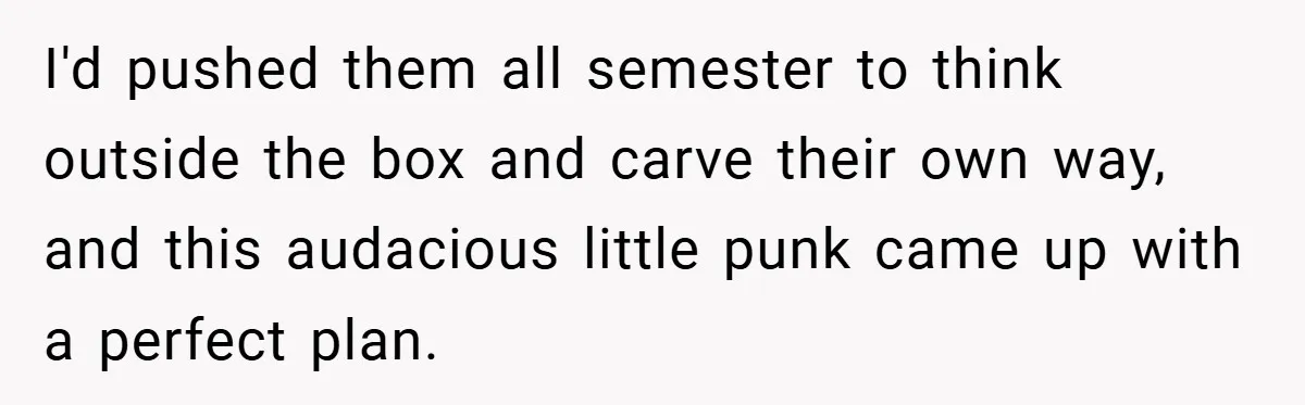 I'd pushed them all semester to think outside the box and carve their own way, and this audacious little punk came up with a perfect plan.