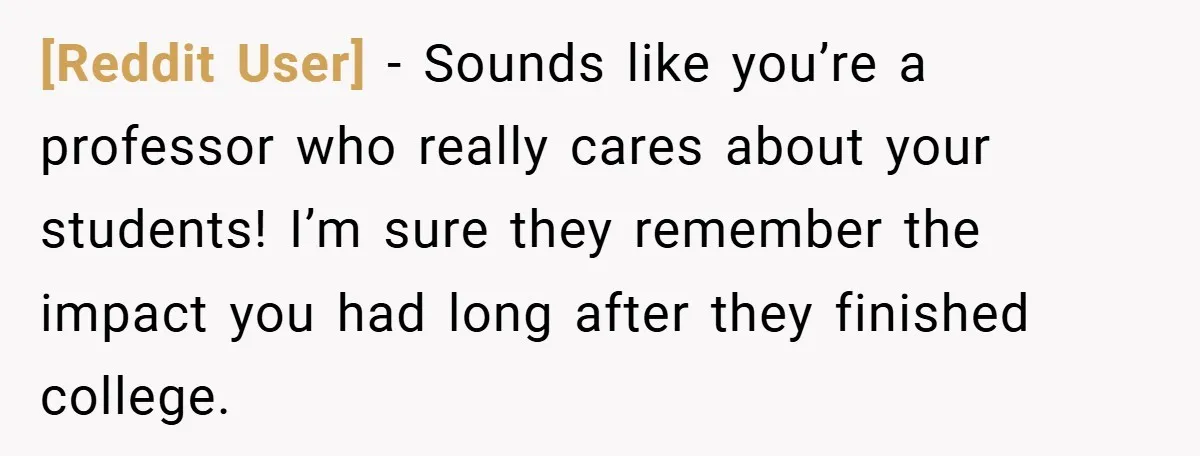[Reddit User] − Sounds like you’re a professor who really cares about your students! I’m sure they remember the impact you had long after they finished college.