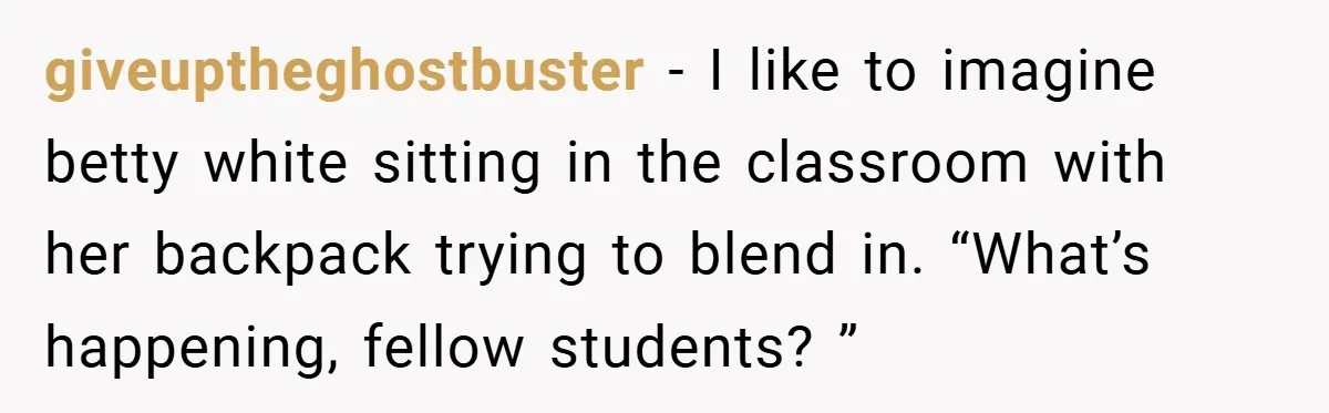 giveuptheghostbuster − I like to imagine betty white sitting in the classroom with her backpack trying to blend in. “What’s happening, fellow students? ”