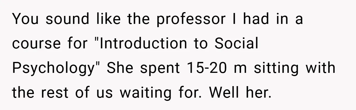 You sound like the professor I had in a course for "Introduction to Social Psychology" She spent 15-20 m sitting with the rest of us waiting for. Well her.