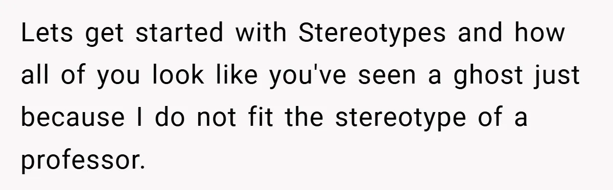 Lets get started with Stereotypes and how all of you look like you've seen a ghost just because I do not fit the stereotype of a professor.