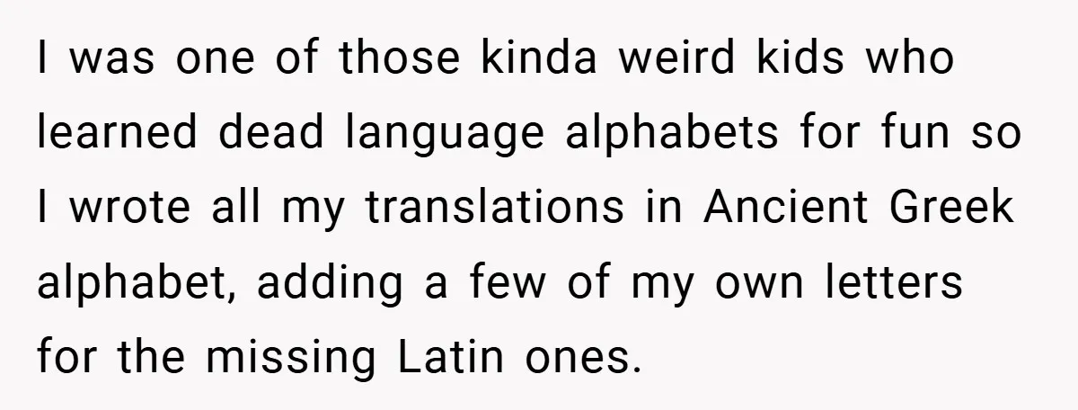 I was one of those kinda weird kids who learned dead language alphabets for fun so I wrote all my translations in Ancient Greek alphabet, adding a few of my...