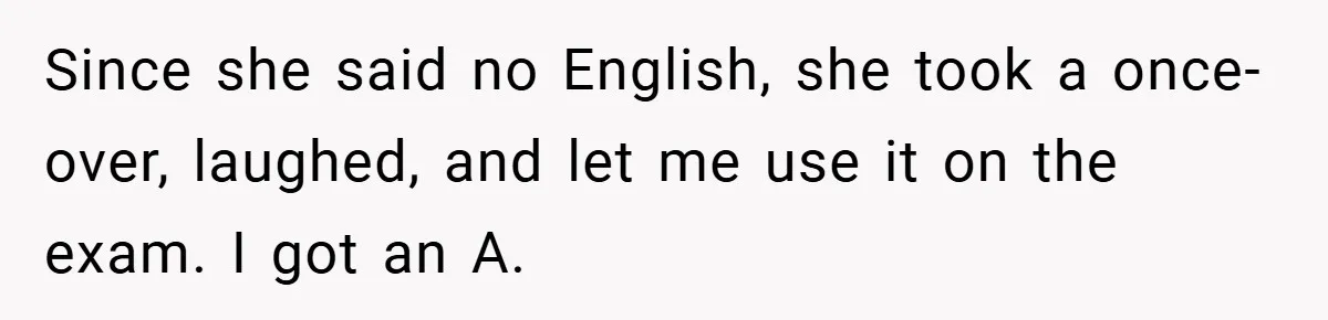 Since she said no English, she took a once-over, laughed, and let me use it on the exam. I got an A.