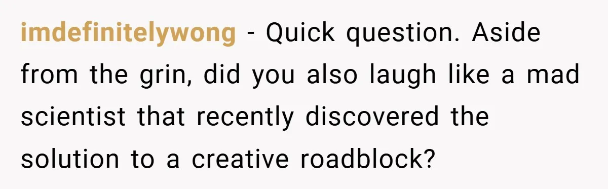 imdefinitelywong − Quick question. Aside from the grin, did you also laugh like a mad scientist that recently discovered the solution to a creative roadblock?