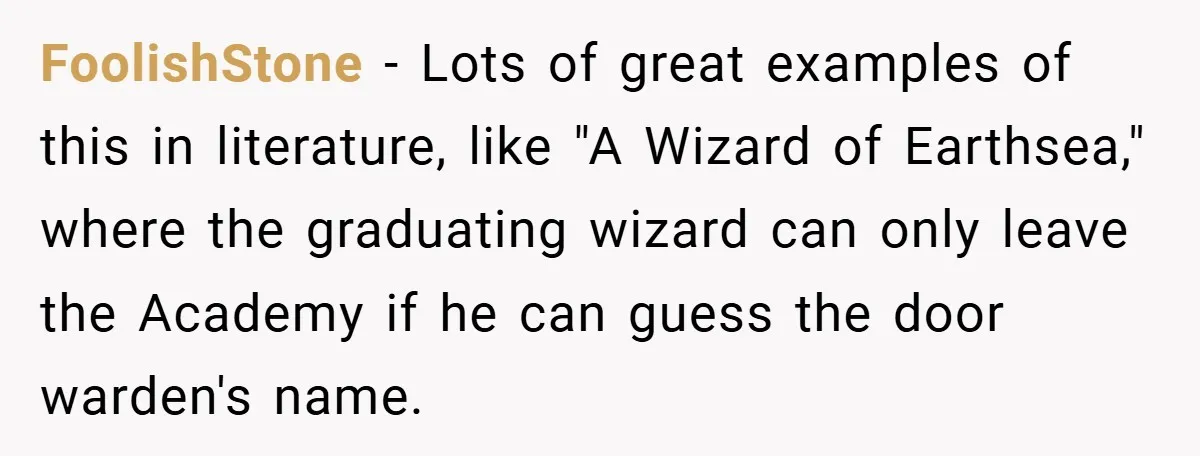 FoolishStone − Lots of great examples of this in literature, like "A Wizard of Earthsea," where the graduating wizard can only leave the Academy if he can guess the door...