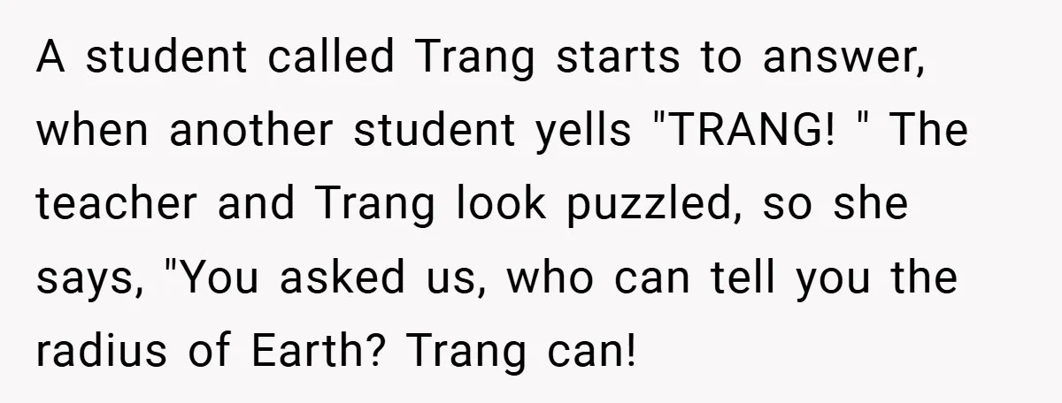 A student called Trang starts to answer, when another student yells "TRANG! " The teacher and Trang look puzzled, so she says, "You asked us, who can tell you the...