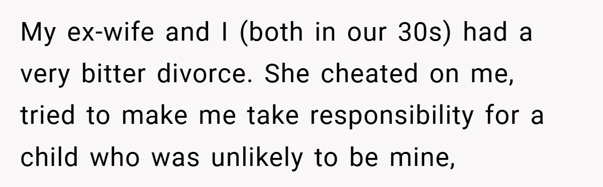 My ex-wife and I (both in our 30s) had a very bitter divorce. She cheated on me, tried to make me take responsibility for a child who was unlikely to...